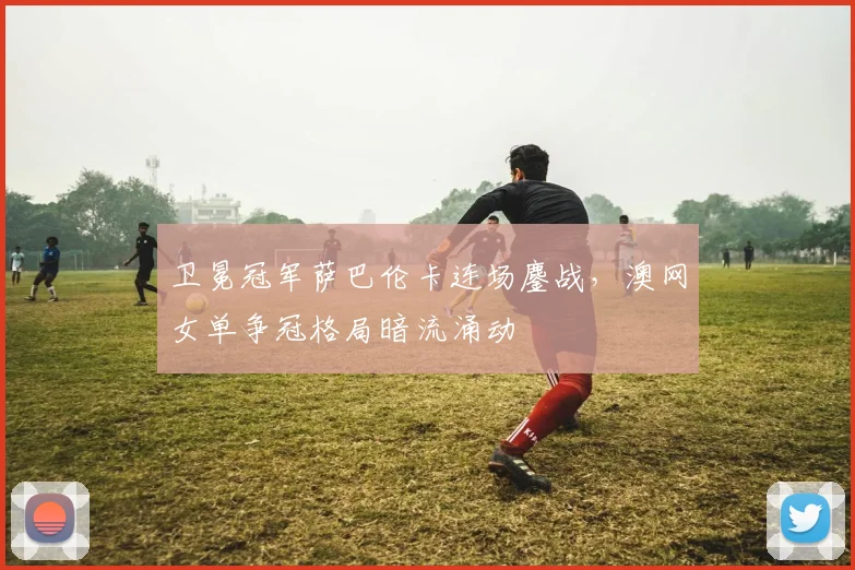卫冕冠军萨巴伦卡连场鏖战，澳网女单争冠格局暗流涌动
