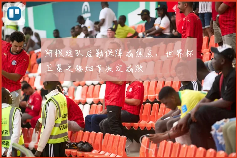 阿根廷队后勤保障成焦点，世界杯卫冕之路细节决定成败