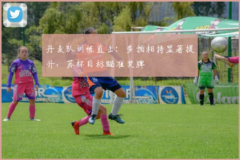 丹麦队训练直击：多拍相持显著提升，苏杯目标瞄准奖牌