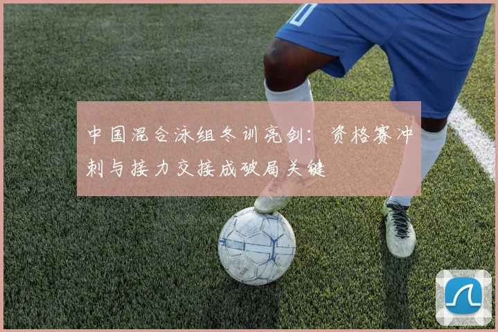 中国混合泳组冬训亮剑：资格赛冲刺与接力交接成破局关键