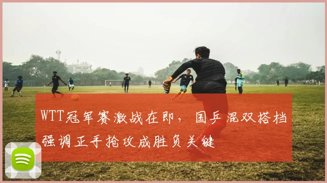 WTT冠军赛激战在即，国乒混双搭档强调正手抢攻成胜负关键