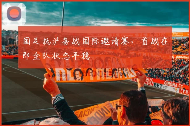 国足抵沪备战国际邀请赛，首战在即全队状态平稳