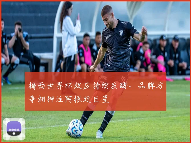 梅西世界杯效应持续发酵，品牌方争相押注阿根廷巨星