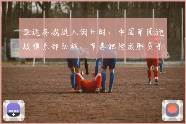 亚运备战进入倒计时，中国军团迎战俱乐部劲旅，节奏把控成胜负手