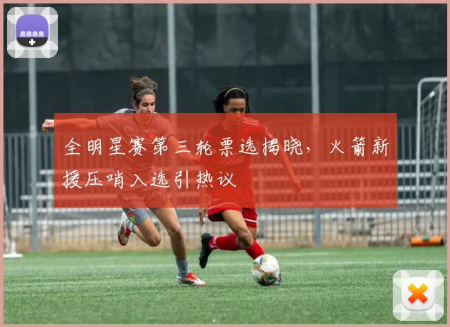 全明星赛第三轮票选揭晓，火箭新援压哨入选引热议