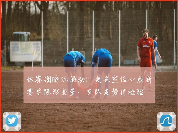 休赛期暗流涌动：更衣室信心成新赛季隐形变量，多队走势待检验