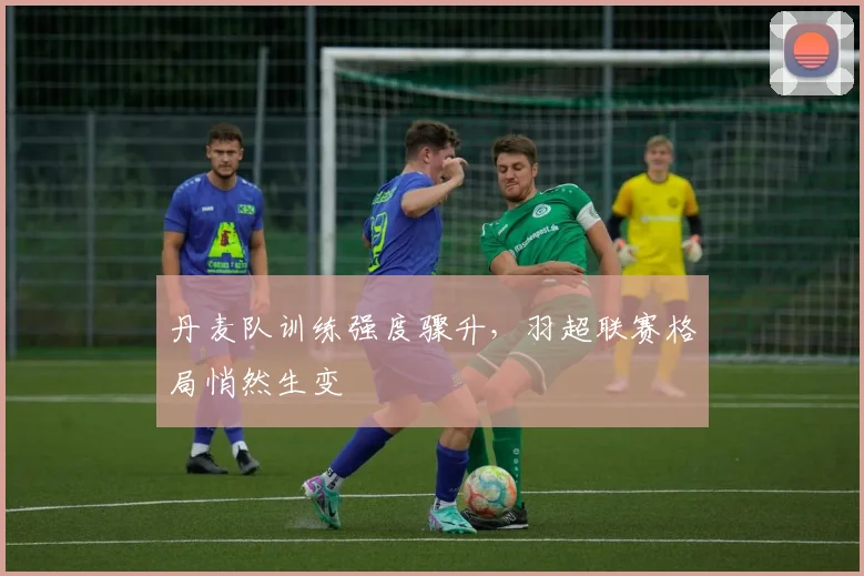 丹麦队训练强度骤升，羽超联赛格局悄然生变