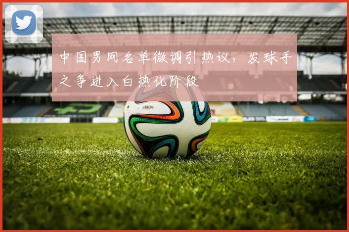 中国男网名单微调引热议，发球手之争进入白热化阶段
