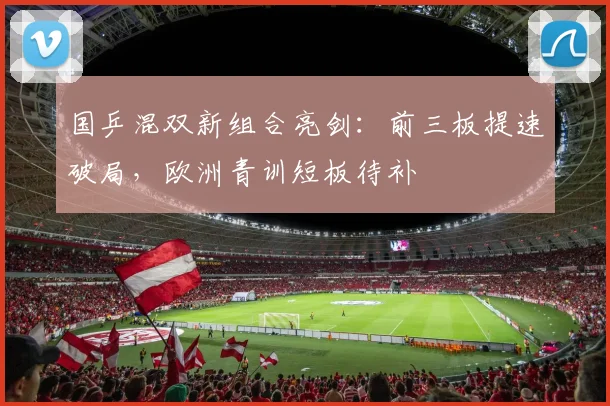 国乒混双新组合亮剑：前三板提速破局，欧洲青训短板待补