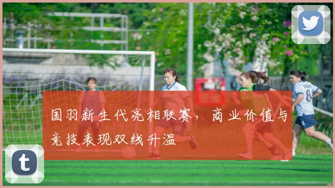 国羽新生代亮相联赛，商业价值与竞技表现双线升温