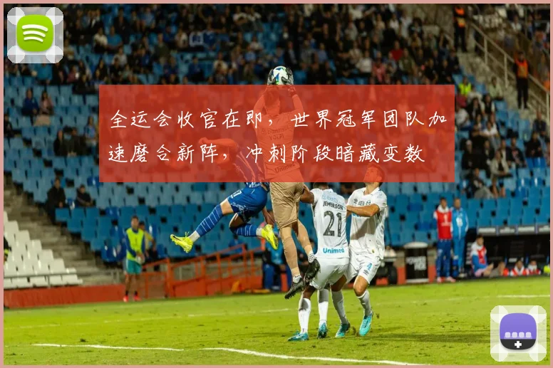 全运会收官在即，世界冠军团队加速磨合新阵，冲刺阶段暗藏变数