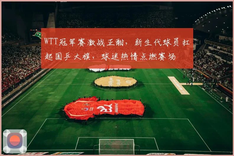 WTT冠军赛激战正酣，新生代球员扛起国乒大旗，球迷热情点燃赛场
