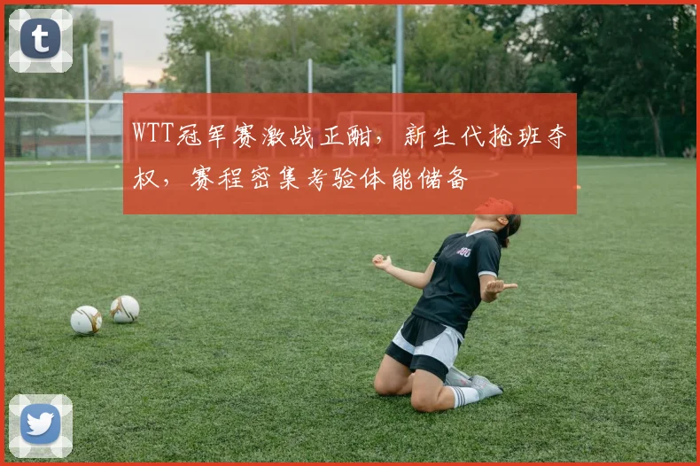 WTT冠军赛激战正酣，新生代抢班夺权，赛程密集考验体能储备