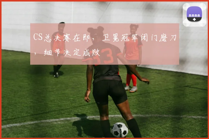 CS总决赛在即，卫冕冠军闭门磨刀，细节决定成败