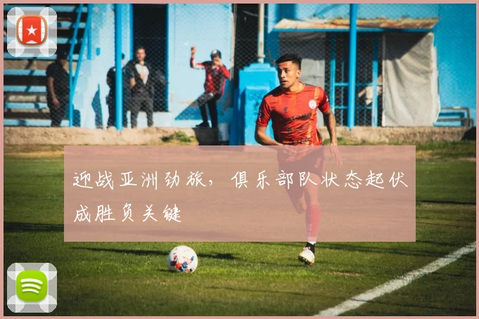 迎战亚洲劲旅，俱乐部队状态起伏成胜负关键