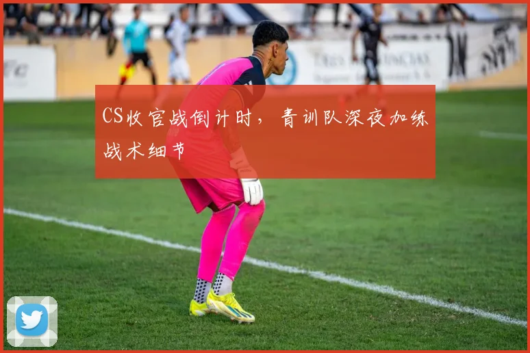 CS收官战倒计时，青训队深夜加练战术细节
