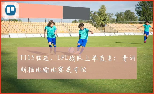 TI15临近，LPL战队上单直言：青训断档比输比赛更可怕