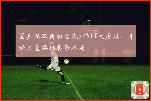 国乒混双新组合亮相WTT太原站，年轻力量撬动赛事格局