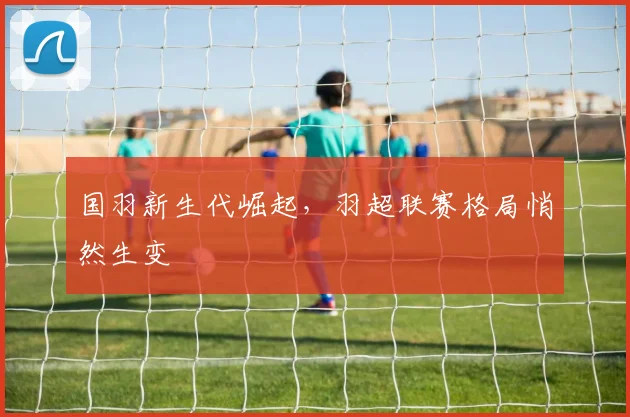 国羽新生代崛起，羽超联赛格局悄然生变