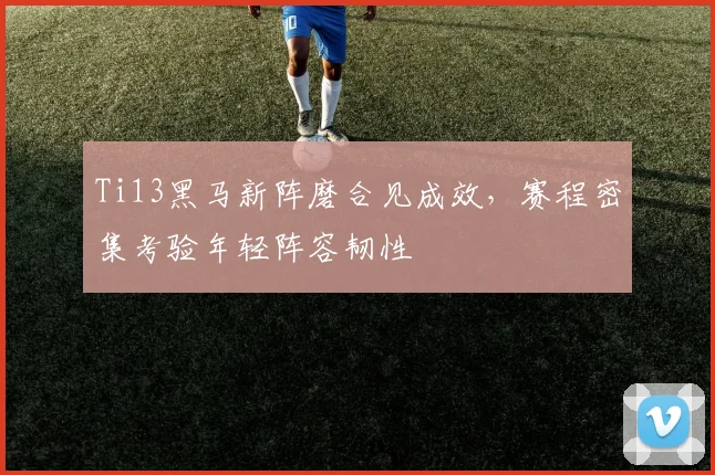 Ti13黑马新阵磨合见成效，赛程密集考验年轻阵容韧性