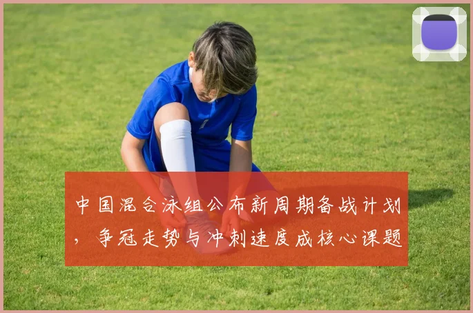 中国混合泳组公布新周期备战计划，争冠走势与冲刺速度成核心课题