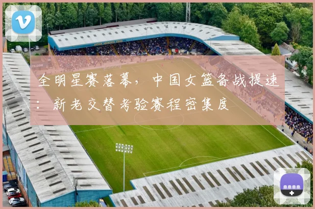 全明星赛落幕，中国女篮备战提速：新老交替考验赛程密集度