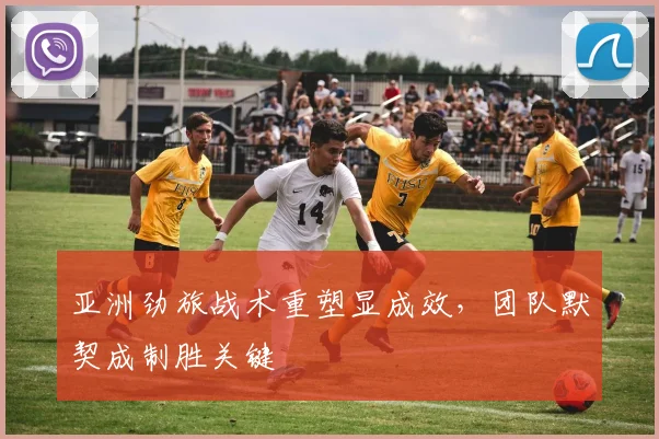亚洲劲旅战术重塑显成效，团队默契成制胜关键
