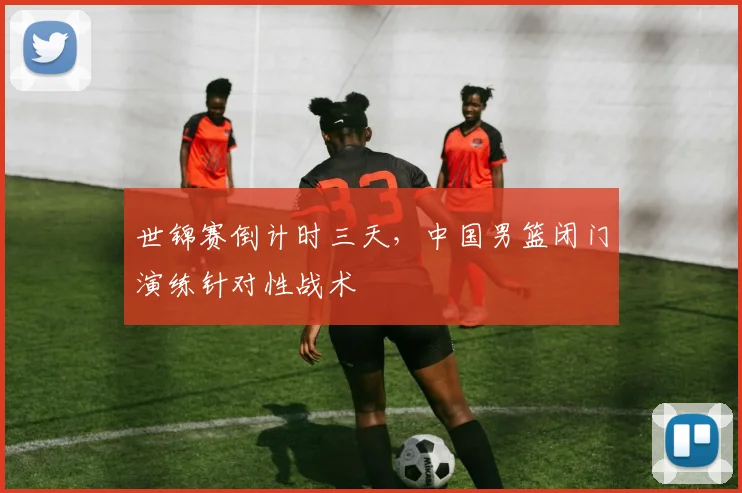 世锦赛倒计时三天，中国男篮闭门演练针对性战术
