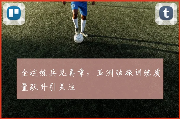 全运练兵见真章，亚洲劲旅训练质量跃升引关注