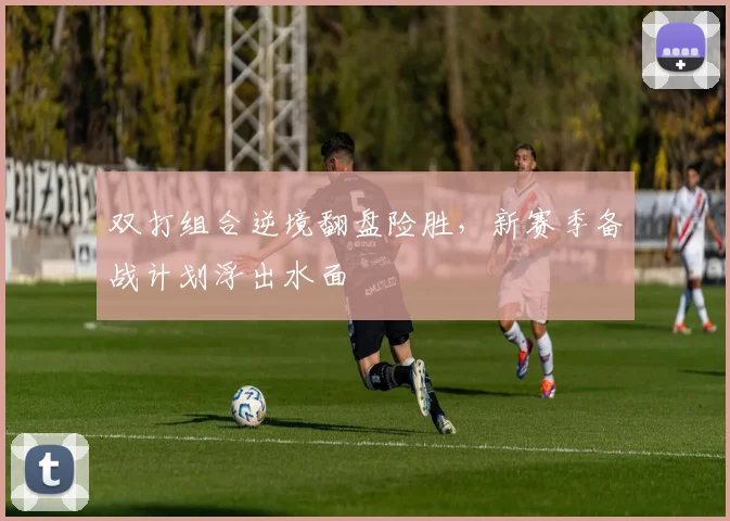 双打组合逆境翻盘险胜，新赛季备战计划浮出水面