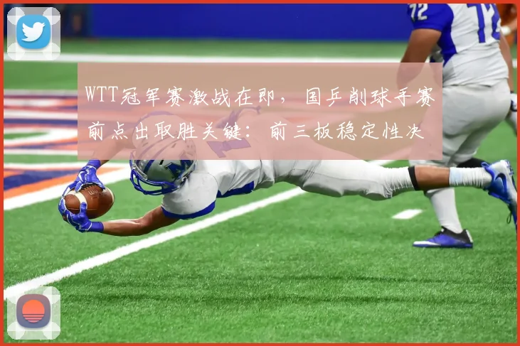 WTT冠军赛激战在即，国乒削球手赛前点出取胜关键：前三板稳定性决定走势