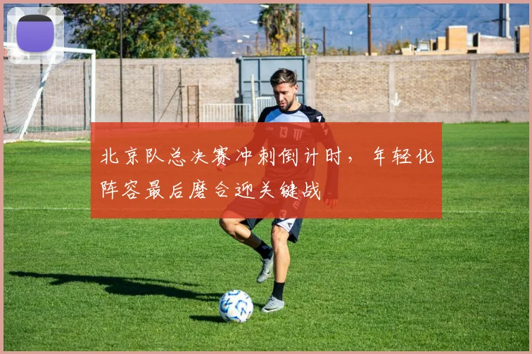 北京队总决赛冲刺倒计时，年轻化阵容最后磨合迎关键战