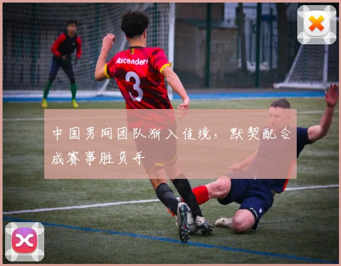 中国男网团队渐入佳境，默契配合成赛事胜负手