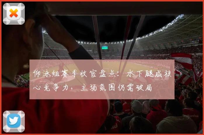 仰泳组赛季收官盘点：水下腿成核心竞争力，主场氛围仍需破局