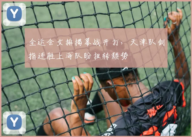全运会女排揭幕战开打，天津队剑指连胜上海队盼扭转颓势