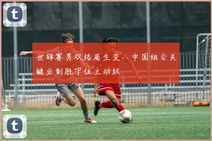 世锦赛男双格局生变，中国组合关键分制胜守住主动权