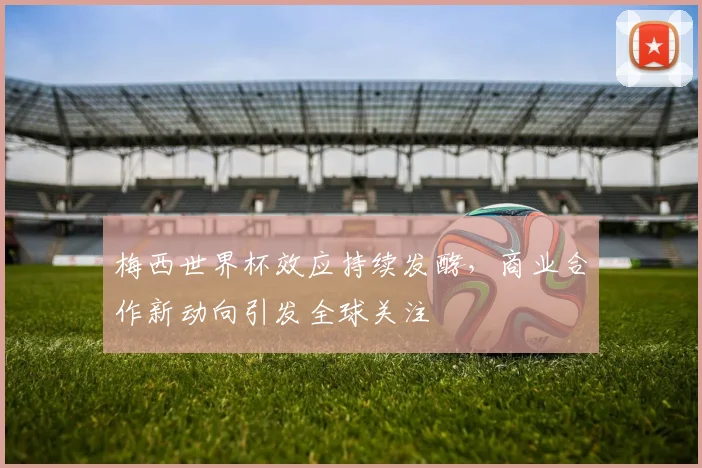 梅西世界杯效应持续发酵，商业合作新动向引发全球关注