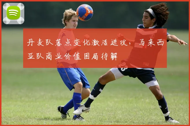 丹麦队落点变化激活进攻，马来西亚队商业价值困局待解